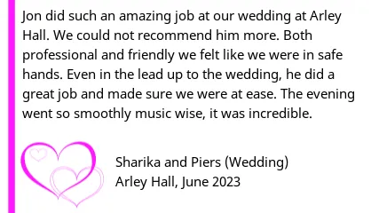 Arley Hall Wedding DJ Review - Jon did such an amazing job at our wedding at Arley Hall. We could not recommend him more. Both professional and friendly we felt like we were in safe hands. Even in the lead up to the wedding, he did a great job and made sure we were at ease. The evening went so smoothly music wise, it was incredible.